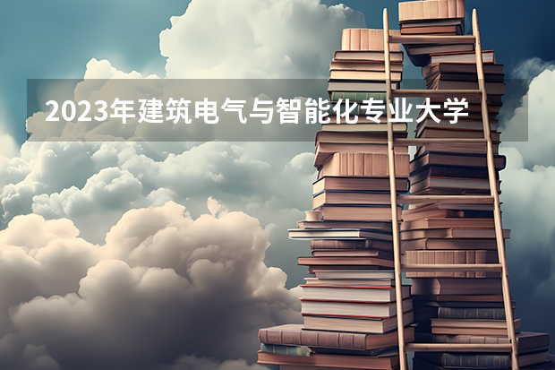 2023年建筑电气与智能化专业大学排行榜 建筑电气与智能化专业前十名大学