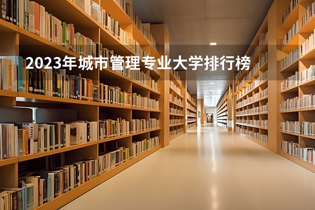 2023年城市管理专业大学排行榜 城市管理专业前十名大学