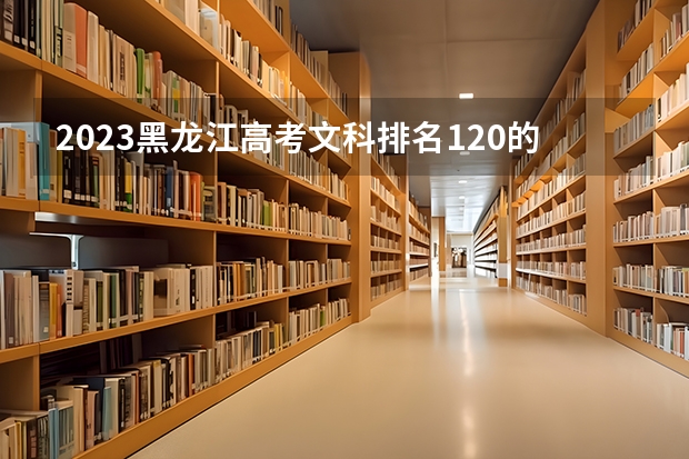2023黑龙江高考文科排名120的考生报什么大学好 往年录取分数线