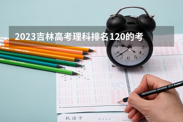2023吉林高考理科排名120的考生报什么大学好 往年录取分数线