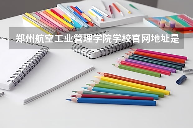 郑州航空工业管理学院学校官网地址是多少 郑州航空工业管理学院介绍