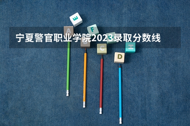 宁夏警官职业学院2023录取分数线（宁夏警官职业学院多少分能上）