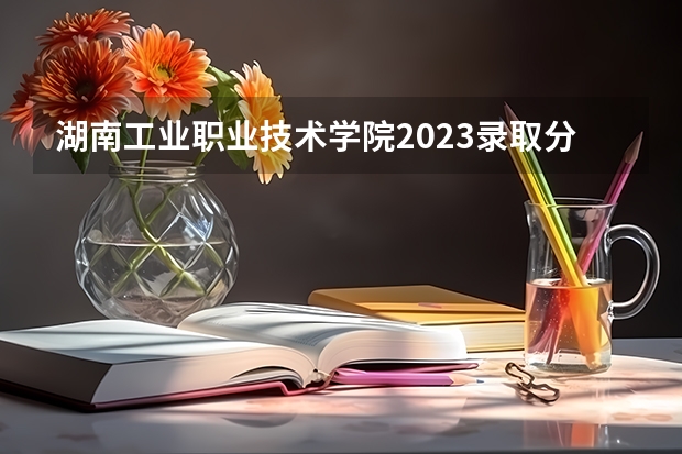 湖南工业职业技术学院2023录取分数线（湖南工业职业技术学院多少分能上）