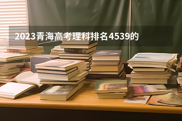 2023青海高考理科排名4539的考生报什么大学好 往年录取分数线