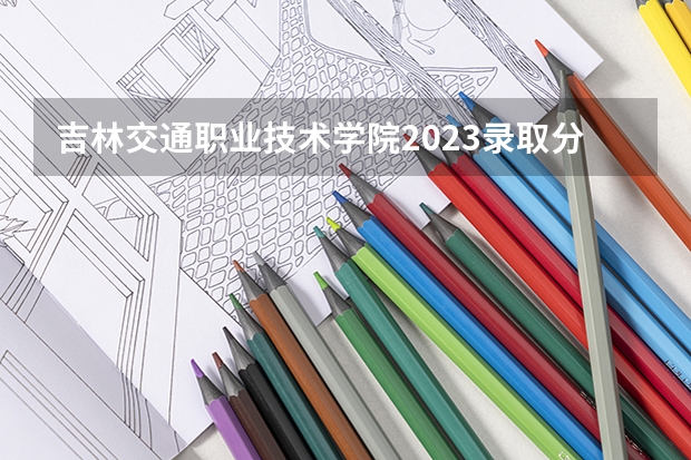 吉林交通职业技术学院2023录取分数线（吉林交通职业技术学院多少分能上）