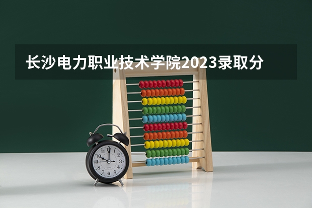 长沙电力职业技术学院2023录取分数线（长沙电力职业技术学院多少分能上）