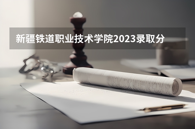 新疆铁道职业技术学院2023录取分数线（新疆铁道职业技术学院多少分能上）