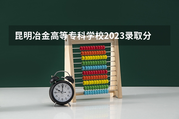 昆明冶金高等专科学校2023录取分数线（昆明冶金高等专科学校多少分能上）