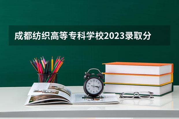 成都纺织高等专科学校2023录取分数线(成都纺织高等专科学校多少分能上)