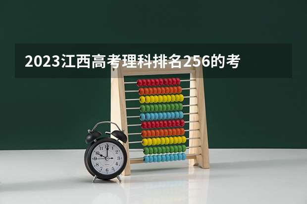 2023江西高考理科排名256的考生报什么大学好 往年录取分数线