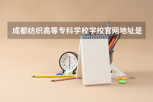 成都纺织高等专科学校学校官网地址是多少 成都纺织高等专科学校介绍