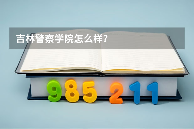 吉林警察学院怎么样？