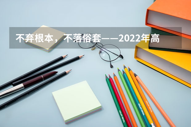 不弃根本,不落俗套——2022年高考全国甲卷作文试写 2023年高考语文作文题目是啥?