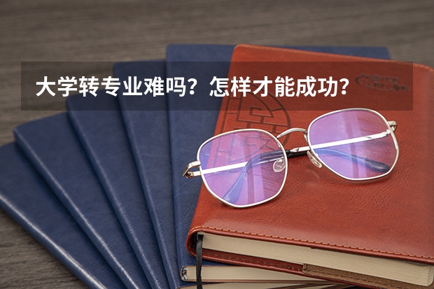 大学转专业难吗？怎样才能成功？