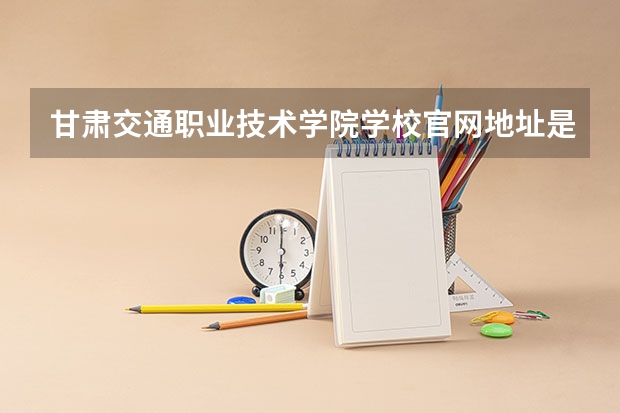 甘肃交通职业技术学院学校官网地址是多少 甘肃交通职业技术学院介绍