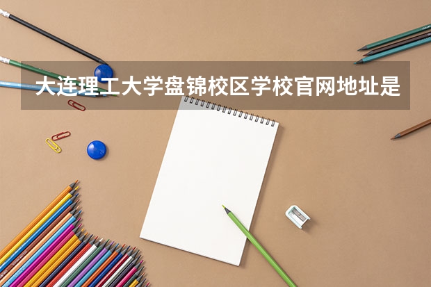 大连理工大学盘锦校区学校官网地址是多少 大连理工大学盘锦校区介绍