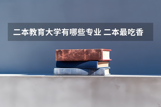 二本教育大学有哪些专业 二本最吃香的专业有哪些 2023什么专业前景好