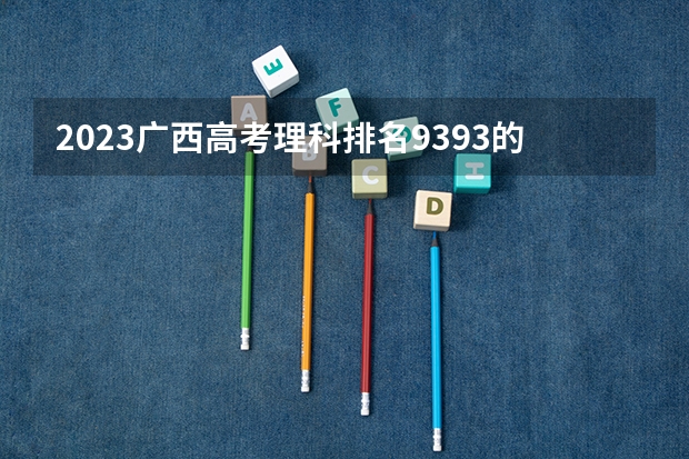 2023广西高考理科排名9393的考生报什么大学好 往年录取分数线