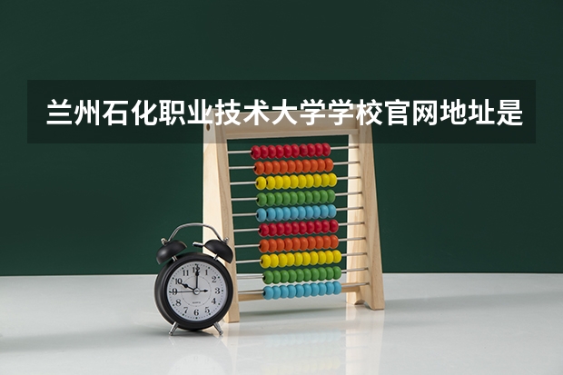 兰州石化职业技术大学学校官网地址是多少 兰州石化职业技术大学介绍